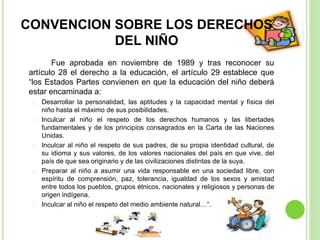 CONVENCION SOBRE LOS DERECHOS
DEL NIÑO
Fue aprobada en noviembre de 1989 y tras reconocer su
artículo 28 el derecho a la educación, el artículo 29 establece que
“los Estados Partes convienen en que la educación del niño deberá
estar encaminada a:
Desarrollar la personalidad, las aptitudes y la capacidad mental y física del
niño hasta el máximo de sus posibilidades.
Inculcar al niño el respeto de los derechos humanos y las libertades
fundamentales y de los principios consagrados en la Carta de las Naciones
Unidas.
Inculcar al niño el respeto de sus padres, de su propia identidad cultural, de
su idioma y sus valores, de los valores nacionales del país en que vive, del
país de que sea originario y de las civilizaciones distintas de la suya.
Preparar al niño a asumir una vida responsable en una sociedad libre, con
espíritu de comprensión, paz, tolerancia, igualdad de los sexos y amistad
entre todos los pueblos, grupos étnicos, nacionales y religiosos y personas de
origen indígena.
Inculcar al niño el respeto del medio ambiente natural…”.
 