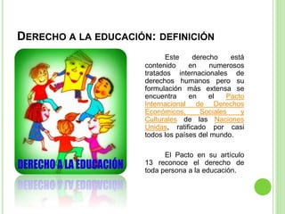 DERECHO A LA EDUCACIÓN: DEFINICIÓN
Este derecho está
contenido en numerosos
tratados internacionales de
derechos humanos pero su
formulación más extensa se
encuentra en el Pacto
Internacional de Derechos
Económicos, Sociales y
Culturales de las Naciones
Unidas, ratificado por casi
todos los países del mundo.
El Pacto en su artículo
13 reconoce el derecho de
toda persona a la educación.
 