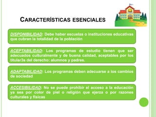 CARACTERÍSTICAS ESENCIALES
DISPONIBILIDAD: Debe haber escuelas o instituciones educativas
que cubran la totalidad de la población
ACEPTABILIDAD: Los programas de estudio tienen que ser
adecuados culturalmente y de buena calidad, aceptables por los
titular3s del derecho: alumnos y padres.
ADAPTABILIDAD: Los programas deben adecuarse a los cambios
de sociedad
ACCESIBILIDAD: No se puede prohibir el acceso a la educación
ya sea por color de piel o religión que ejerza o por razones
culturales y físicas
 
