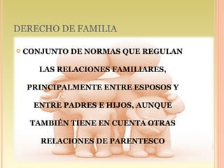 DERECHO DE FAMILIA

   CONJUNTO DE NORMAS QUE REGULAN

       LAS RELACIONES FAMILIARES,

    PRINCIPALMENTE ENTRE ESPOSOS Y

      ENTRE PADRES E HIJOS, AUNQUE

     TAMBIÉN TIENE EN CUENTA OTRAS

       RELACIONES DE PARENTESCO
 