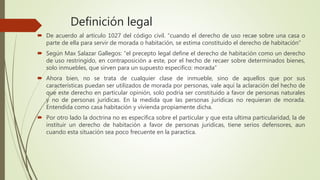 Definición legal
 De acuerdo al artículo 1027 del código civil. “cuando el derecho de uso recae sobre una casa o
parte de ella para servir de morada o habitación, se estima constituido el derecho de habitación”
 Según Max Salazar Gallegos: “el precepto legal define el derecho de habitación como un derecho
de uso restringido, en contraposición a este, por el hecho de recaer sobre determinados bienes,
solo inmuebles, que sirven para un supuesto especifico: morada”
 Ahora bien, no se trata de cualquier clase de inmueble, sino de aquellos que por sus
características puedan ser utilizados de morada por personas, vale aquí la aclaración del hecho de
que este derecho en particular opinión, solo podría ser constituido a favor de personas naturales
y no de personas jurídicas. En la medida que las personas jurídicas no requieran de morada.
Entendida como casa habitación y vivienda propiamente dicha.
 Por otro lado la doctrina no es especifica sobre el particular y que esta ultima particularidad, la de
instituir un derecho de habitación a favor de personas jurídicas, tiene serios defensores, aun
cuando esta situación sea poco frecuente en la paractica.
 