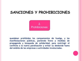  SANCIONES Y PROHIBICIONES2.Prohibiciones:quedaban prohibidos los campamentos de huelga, y las manifestaciones públicas, poniendo freno a medidas de propaganda y búsqueda de solidaridad, para restringir el conflicto a la nueva paralización y evitar su desborde fuera del ámbito de las empresas o actividades involucradas.