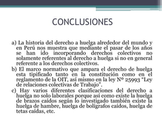 CONCLUSIONES
a) La historia del derecho a huelga alrededor del mundo y
en Perú nos muestra que mediante el pasar de los años
se han ido incorporando derechos colectivos no
solamente referentes al derecho a huelga si no en general
referente a los derechos colectivos.
b) El marco normativo que ampara el derecho de huelga
esta tipificado tanto en la constitución como en el
reglamento de la OIT, así mismo en la ley Nº 25993 “Ley
de relaciones colectivas de Trabajo”.
c) Hay varios diferentes clasificaciones del derecho a
huelga no solo laborales porque así como existe la huelga
de brazos caídos según lo investigado también existe la
huelga de hambre, huelga de bolígrafos caídos, huelga de
tetas caídas, etc.
 