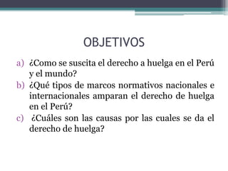 OBJETIVOS
a) ¿Como se suscita el derecho a huelga en el Perú
y el mundo?
b) ¿Qué tipos de marcos normativos nacionales e
internacionales amparan el derecho de huelga
en el Perú?
c) ¿Cuáles son las causas por las cuales se da el
derecho de huelga?
 