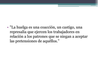 • "La huelga es una coacción, un castigo, una
represalia que ejercen los trabajadores en
relación a los patrones que se niegan a aceptar
las pretensiones de aquéllos.”
 
