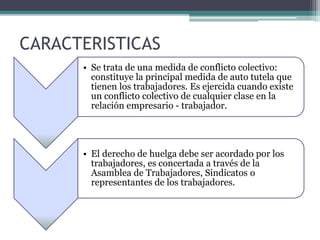 CARACTERISTICAS
• Se trata de una medida de conflicto colectivo:
constituye la principal medida de auto tutela que
tienen los trabajadores. Es ejercida cuando existe
un conflicto colectivo de cualquier clase en la
relación empresario - trabajador.
• El derecho de huelga debe ser acordado por los
trabajadores, es concertada a través de la
Asamblea de Trabajadores, Sindicatos o
representantes de los trabajadores.
 