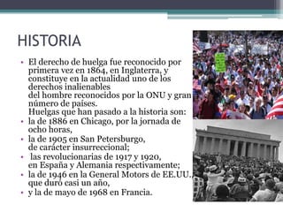 HISTORIA
• El derecho de huelga fue reconocido por
primera vez en 1864, en Inglaterra, y
constituye en la actualidad uno de los
derechos inalienables
del hombre reconocidos por la ONU y gran
número de países.
Huelgas que han pasado a la historia son:
• la de 1886 en Chicago, por la jornada de
ocho horas,
• la de 1905 en San Petersburgo,
de carácter insurreccional;
• las revolucionarias de 1917 y 1920,
en España y Alemania respectivamente;
• la de 1946 en la General Motors de EE.UU.,
que duró casi un año,
• y la de mayo de 1968 en Francia.
 