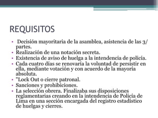 REQUISITOS
• Decisión mayoritaria de la asamblea, asistencia de las 3/
partes.
• Realización de una notación secreta.
• Existencia de aviso de huelga a la intendencia de policía.
• Cada cuatro días se renovaría la voluntad de persistir en
ella, mediante votación y con acuerdo de la mayoría
absoluta.
• "Lock Out o cierre patronal.
• Sanciones y prohibiciones.
• La selección obrera. Finalizaba sus disposiciones
reglamentarias creando en la intendencia de Policía de
Lima en una sección encargada del registro estadístico
de huelgas y cierres.
 