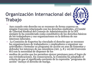 Organización Internacional del
Trabajo
•
Aun cuando este derecho no se reconoce de forma expresa en
ningún Convenio relacionado con los derechos sindicales, el Comité
de Libertad Sindical del Consejo de Administración de la OIT
siempre lo ha considerado como constitutivo de los derechos básicos
de los trabajadores y sus organizaciones en la defensa de sus
intereses laborales.
• La Comisión de Expertos ha vinculado el derecho que se reconoce
las organizaciones de trabajadores y empleadores a organizar sus
actividades y formular su programa de acción en aras de fomentar y
defender los intereses de sus miembros (Art. 3, 8 y 10) del Convenio
87) con la necesidad de disponer de los
• medios de acción que les permitan ejercer presiones para el logro de
sus reivindicaciones. En consecuencia, la Comisión ha adoptado el
criterio de que el significado corriente de la expresión "programa de
acción" incluye el derecho de huelga.
 
