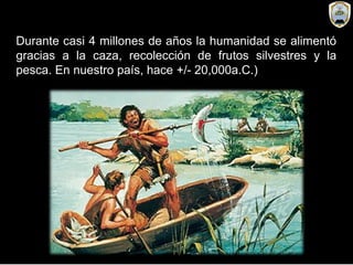 Durante casi 4 millones de años la humanidad se alimentó
gracias a la caza, recolección de frutos silvestres y la
pesca. En nuestro país, hace +/- 20,000a.C.)
 