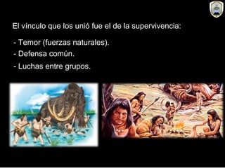 El vínculo que los unió fue el de la supervivencia:
- Temor (fuerzas naturales).
- Defensa común.
- Luchas entre grupos.
 