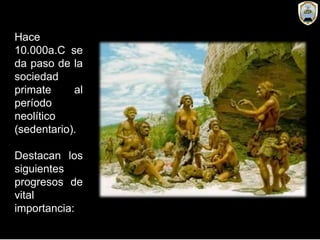 Hace
10.000a.C se
da paso de la
sociedad
primate al
período
neolítico
(sedentario).
Destacan los
siguientes
progresos de
vital
importancia:
 