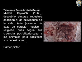 Toquepala o Cueva del diablo (Tacna).
Miomir Bojovich (1960),
descubrió pinturas rupestres
asociada a las actividades de
la vida diaria (escenas de
caza de carácter mágico -
religioso, pues según sus
creencias, posibilitaría cazar a
los animales para satisfacer
sus necesidades).
Primer pintor.
 