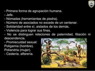 - Primera forma de agrupación humana.
- Jefe.
- Nómadas (herramientas de piedra).
- Número de asociados no excede de un centenar.
- Solidaridad entre sí, aislados de los demás.
- Violencia para lograr sus fines.
- No se distinguen relaciones de paternidad, filiación ni
descendencia.
- Promiscuidad sexual:
Poligamia (hombre).
Poliandria (mujer).
- Cestería, alfarería.
 