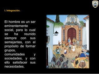 El hombre es un ser
eminentemente
social, para lo cual
se ha reunido
siempre con sus
semejantes, con el
propósito de formar
grupos,
comunidades y
sociedades, y con
ello satisfacer sus
necesidades.
I. Integración.
 