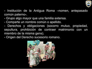 - Institución de la Antigua Roma –nomen, antepasado
común paterno-.
- Grupo algo mayor que una familia extensa.
- Comparte un nombre común o apellido.
- Derechos y obligaciones (socorro mutuo, propiedad,
sepultura, prohibición de contraer matrimonio con un
miembro de la misma gens).
- Origen del Derecho sucesorio romano.
 