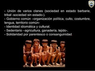 - Unión de varios clanes (sociedad en estado barbarie,
tribal -sociedad sin estado-).
- Gobierno común –organización política, culto, costumbre,
lengua, territorio común-
- Identidad idiomática y cultural.
- Sedentario –agricultura, ganadería, tejido-.
- Solidaridad por parentesco o consanguinidad.
 