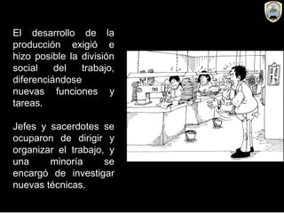 El desarrollo de la
producción exigió e
hizo posible la división
social del trabajo,
diferenciándose
nuevas funciones y
tareas.
Jefes y sacerdotes se
ocuparon de dirigir y
organizar el trabajo, y
una minoría se
encargó de investigar
nuevas técnicas.
 
