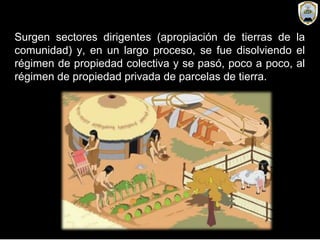 Surgen sectores dirigentes (apropiación de tierras de la
comunidad) y, en un largo proceso, se fue disolviendo el
régimen de propiedad colectiva y se pasó, poco a poco, al
régimen de propiedad privada de parcelas de tierra.
 