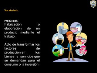 Producción.
Fabricación o
elaboración de un
producto mediante el
trabajo.
Acto de transformar los
factores de
producción en los
bienes y servicios que
se demandan para el
consumo o la inversión.
Vocabulario.
 