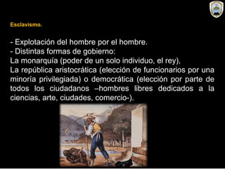 Esclavismo.
- Explotación del hombre por el hombre.
- Distintas formas de gobierno:
La monarquía (poder de un solo individuo, el rey),
La república aristocrática (elección de funcionarios por una
minoría privilegiada) o democrática (elección por parte de
todos los ciudadanos –hombres libres dedicados a la
ciencias, arte, ciudades, comercio-).
 