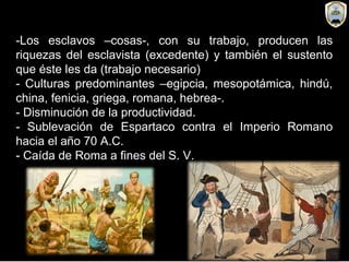 -Los esclavos –cosas-, con su trabajo, producen las
riquezas del esclavista (excedente) y también el sustento
que éste les da (trabajo necesario)
- Culturas predominantes –egipcia, mesopotámica, hindú,
china, fenicia, griega, romana, hebrea-.
- Disminución de la productividad.
- Sublevación de Espartaco contra el Imperio Romano
hacia el año 70 A.C.
- Caída de Roma a fines del S. V.
 