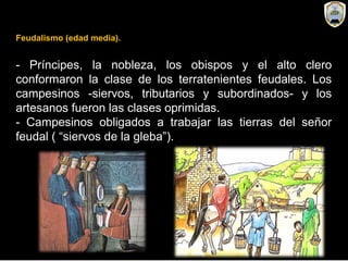 Feudalismo (edad media).
- Príncipes, la nobleza, los obispos y el alto clero
conformaron la clase de los terratenientes feudales. Los
campesinos -siervos, tributarios y subordinados- y los
artesanos fueron las clases oprimidas.
- Campesinos obligados a trabajar las tierras del señor
feudal ( “siervos de la gleba”).
 