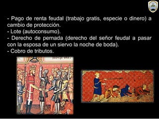 - Pago de renta feudal (trabajo gratis, especie o dinero) a
cambio de protección.
- Lote (autoconsumo).
- Derecho de pernada (derecho del señor feudal a pasar
con la esposa de un siervo la noche de boda).
- Cobro de tributos.
 