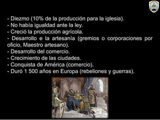 - Diezmo (10% de la producción para la iglesia).
- No había igualdad ante la ley.
- Creció la producción agrícola.
- Desarrollo e la artesanía (gremios o corporaciones por
oficio, Maestro artesano).
- Desarrollo del comercio.
- Crecimiento de las ciudades.
- Conquista de América (comercio).
- Duró 1 500 años en Europa (rebeliones y guerras).
 