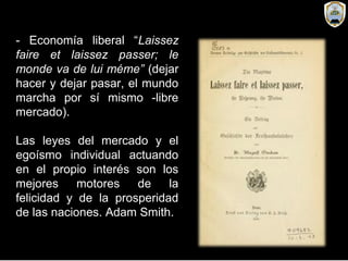 - Economía liberal “Laissez
faire et laissez passer; le
monde va de lui méme” (dejar
hacer y dejar pasar, el mundo
marcha por sí mismo -libre
mercado).
Las leyes del mercado y el
egoísmo individual actuando
en el propio interés son los
mejores motores de la
felicidad y de la prosperidad
de las naciones. Adam Smith.
 
