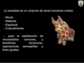 La sociedad es un conjunto de seres humanos unidos:
- Moral,
- Material,
… para la satisfacción de
necesidades comunes, y
beneficios recíprocos,
aspiraciones semejantes y
fines iguales.
- Espiritual.
- Culturalmente.
 