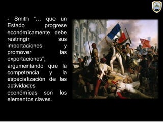 - Smith “… que un
Estado progrese
económicamente debe
restringir sus
importaciones y
promover las
exportaciones”,
argumentando que la
competencia y la
especialización de las
actividades
económicas son los
elementos claves.
 