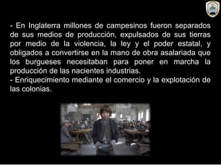 - En Inglaterra millones de campesinos fueron separados
de sus medios de producción, expulsados de sus tierras
por medio de la violencia, la ley y el poder estatal, y
obligados a convertirse en la mano de obra asalariada que
los burgueses necesitaban para poner en marcha la
producción de las nacientes industrias.
- Enriquecimiento mediante el comercio y la explotación de
las colonias.
 
