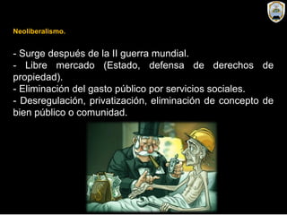 Neoliberalismo.
- Surge después de la II guerra mundial.
- Libre mercado (Estado, defensa de derechos de
propiedad).
- Eliminación del gasto público por servicios sociales.
- Desregulación, privatización, eliminación de concepto de
bien público o comunidad.
 