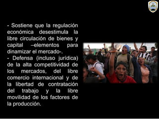 - Sostiene que la regulación
económica desestimula la
libre circulación de bienes y
capital –elementos para
dinamizar el mercado-.
- Defensa (incluso jurídica)
de la alta competitividad de
los mercados, del libre
comercio internacional y de
la libertad de contratación
del trabajo y la libre
movilidad de los factores de
la producción.
 