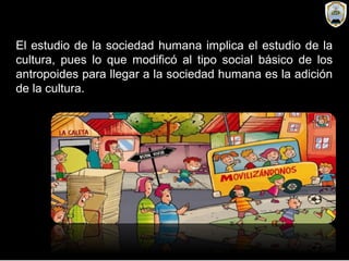 El estudio de la sociedad humana implica el estudio de la
cultura, pues lo que modificó al tipo social básico de los
antropoides para llegar a la sociedad humana es la adición
de la cultura.
 