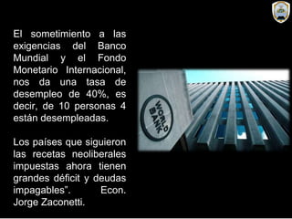 El sometimiento a las
exigencias del Banco
Mundial y el Fondo
Monetario Internacional,
nos da una tasa de
desempleo de 40%, es
decir, de 10 personas 4
están desempleadas.
Los países que siguieron
las recetas neoliberales
impuestas ahora tienen
grandes déficit y deudas
impagables”. Econ.
Jorge Zaconetti.
 