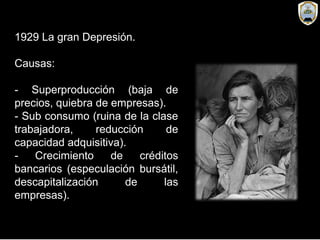 1929 La gran Depresión.
Causas:
- Superproducción (baja de
precios, quiebra de empresas).
- Sub consumo (ruina de la clase
trabajadora, reducción de
capacidad adquisitiva).
- Crecimiento de créditos
bancarios (especulación bursátil,
descapitalización de las
empresas).
 