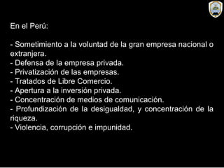 En el Perú:
- Sometimiento a la voluntad de la gran empresa nacional o
extranjera.
- Defensa de la empresa privada.
- Privatización de las empresas.
- Tratados de Libre Comercio.
- Apertura a la inversión privada.
- Concentración de medios de comunicación.
- Profundización de la desigualdad, y concentración de la
riqueza.
- Violencia, corrupción e impunidad.
 