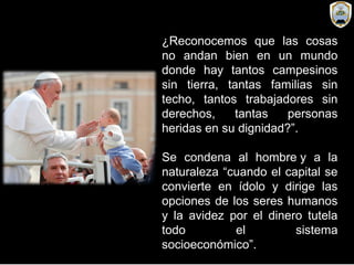 ¿Reconocemos que las cosas
no andan bien en un mundo
donde hay tantos campesinos
sin tierra, tantas familias sin
techo, tantos trabajadores sin
derechos, tantas personas
heridas en su dignidad?”.
Se condena al hombre y a la
naturaleza “cuando el capital se
convierte en ídolo y dirige las
opciones de los seres humanos
y la avidez por el dinero tutela
todo el sistema
socioeconómico”.
 