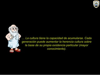 … La cultura tiene la capacidad de acumularse. Cada
generación puede aumentar la herencia cultura sobre
la base de su propia existencia particular (mayor
conocimiento).
 