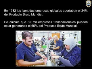 En 1982 las llamadas empresas globales aportaban el 24%
del Producto Bruto Mundial.
Se calcula que 35 mil empresas transnacionales pueden
estar generando el 65% del Producto Bruto Mundial.
 