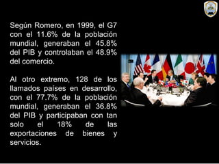 Según Romero, en 1999, el G7
con el 11.6% de la población
mundial, generaban el 45.8%
del PIB y controlaban el 48.9%
del comercio.
Al otro extremo, 128 de los
llamados países en desarrollo,
con el 77.7% de la población
mundial, generaban el 36.8%
del PIB y participaban con tan
solo el 18% de las
exportaciones de bienes y
servicios.
 