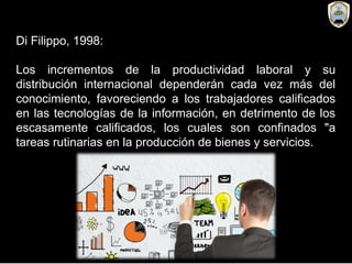 Di Filippo, 1998:
Los incrementos de la productividad laboral y su
distribución internacional dependerán cada vez más del
conocimiento, favoreciendo a los trabajadores calificados
en las tecnologías de la información, en detrimento de los
escasamente calificados, los cuales son confinados "a
tareas rutinarias en la producción de bienes y servicios.
 