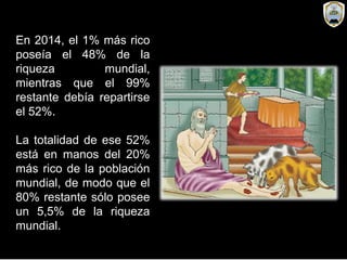 En 2014, el 1% más rico
poseía el 48% de la
riqueza mundial,
mientras que el 99%
restante debía repartirse
el 52%.
La totalidad de ese 52%
está en manos del 20%
más rico de la población
mundial, de modo que el
80% restante sólo posee
un 5,5% de la riqueza
mundial.
 