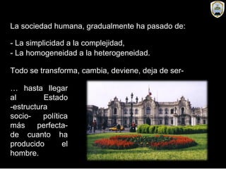 La sociedad humana, gradualmente ha pasado de:
- La simplicidad a la complejidad,
- La homogeneidad a la heterogeneidad.
Todo se transforma, cambia, deviene, deja de ser-
… hasta llegar
al Estado
-estructura
socio- política
más perfecta-
de cuanto ha
producido el
hombre.
 