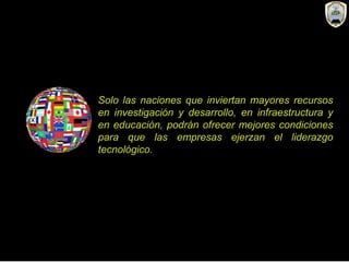 Solo las naciones que inviertan mayores recursos
en investigación y desarrollo, en infraestructura y
en educación, podrán ofrecer mejores condiciones
para que las empresas ejerzan el liderazgo
tecnológico.
 