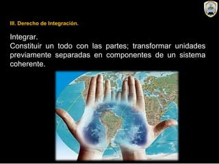 Integrar.
Constituir un todo con las partes; transformar unidades
previamente separadas en componentes de un sistema
coherente.
III. Derecho de Integración.
 