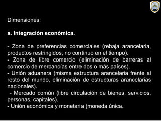 Dimensiones:
a. Integración económica.
- Zona de preferencias comerciales (rebaja arancelaria,
productos restringidos, no continuo en el tiempo).
- Zona de libre comercio (eliminación de barreras al
comercio de mercancías entre dos o más países).
- Unión aduanera (misma estructura arancelaria frente al
resto del mundo, eliminación de estructuras arancelarias
nacionales).
- Mercado común (libre circulación de bienes, servicios,
personas, capitales).
- Unión económica y monetaria (moneda única.
 