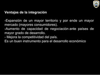 Ventajas de la integración
-Expansión de un mayor territorio y por ende un mayor
mercado (mayores consumidores).
-Aumento de capacidad de negociación ante países de
mayor grado de desarrollo.
- Mejora la competitividad del país.
Es un buen instrumento para el desarrollo económico
 